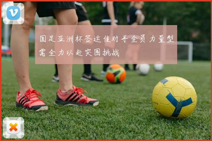 国足亚洲杯签运佳对手全员力量型需全力以赴突围挑战