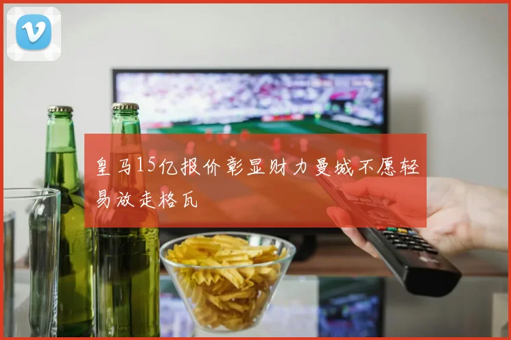 皇马15亿报价彰显财力曼城不愿轻易放走格瓦