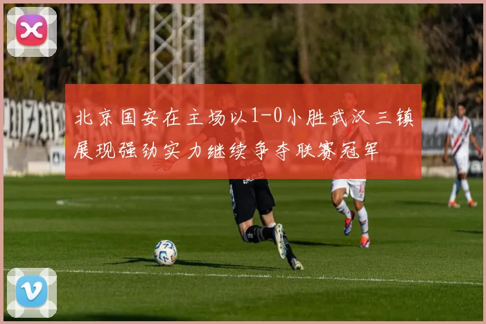 北京国安在主场以1-0小胜武汉三镇展现强劲实力继续争夺联赛冠军
