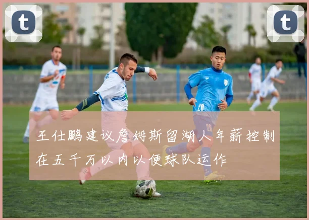 王仕鹏建议詹姆斯留湖人年薪控制在五千万以内以便球队运作