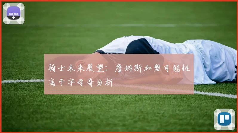 骑士未来展望：詹姆斯加盟可能性高于字母哥分析