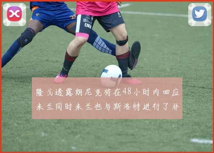 隆戈透露朗尼克将在48小时内回应米兰同时米兰也与斯洛特进行了非正式接触