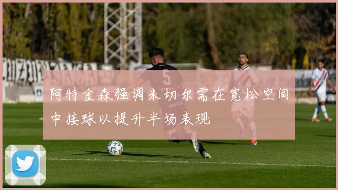 阿特金森强调米切尔需在宽松空间中接球以提升半场表现