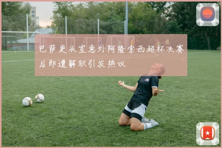 巴萨更衣室意外阿隆索西超杯决赛后即遭解职引发热议