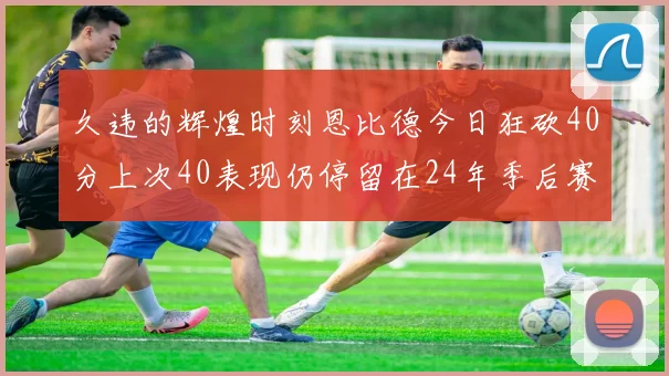 久违的辉煌时刻恩比德今日狂砍40分上次40表现仍停留在24年季后赛