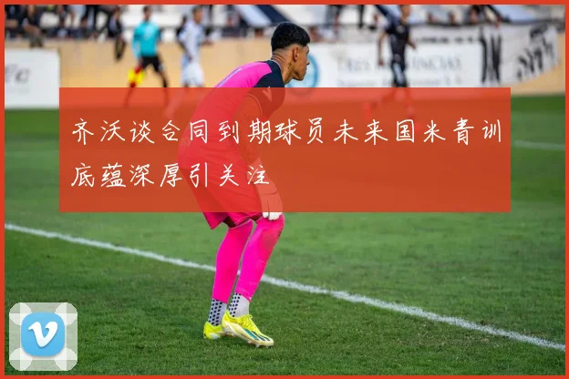 齐沃谈合同到期球员未来国米青训底蕴深厚引关注
