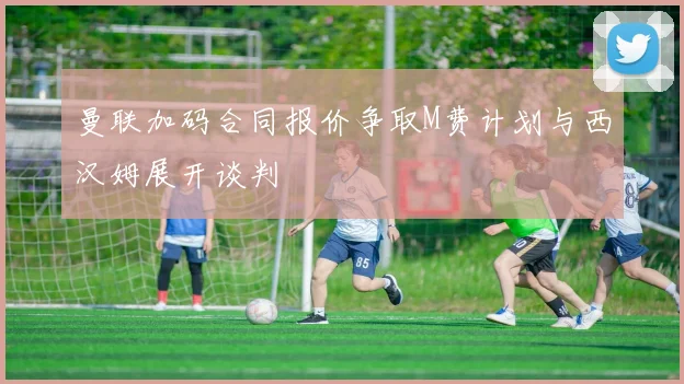 曼联加码合同报价争取M费计划与西汉姆展开谈判