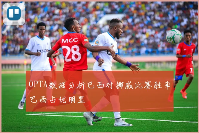 OPTA数据分析巴西对挪威比赛胜率巴西占优明显