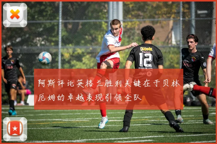 阿斯评论英格兰胜利关键在于贝林厄姆的卓越表现引领全队