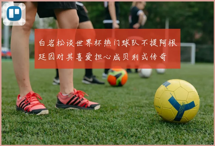 白岩松谈世界杯热门球队不提阿根廷因对其喜爱担心成贝利式传奇
