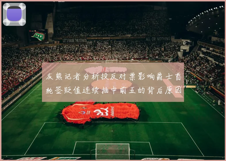 灰熊记者分析投反对票影响爵士首轮签贬值连续抽中前五的背后原因