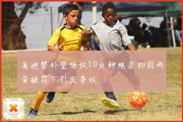 高迪替补登场仅10分钟绝杀却因两黄被罚下引发争议