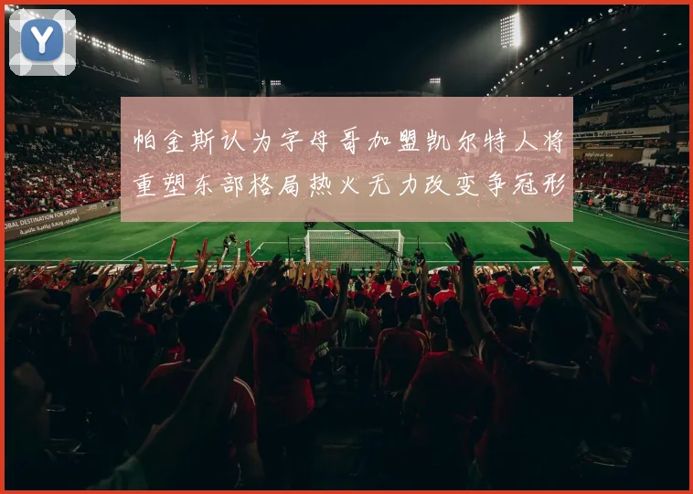 帕金斯认为字母哥加盟凯尔特人将重塑东部格局热火无力改变争冠形势