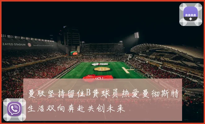 曼联坚持留住B费球员热爱曼彻斯特生活双向奔赴共创未来