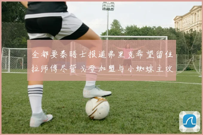 全都要泰晤士报道弗里克希望留住拉师傅尽管戈登加盟与小蜘蛛主攻