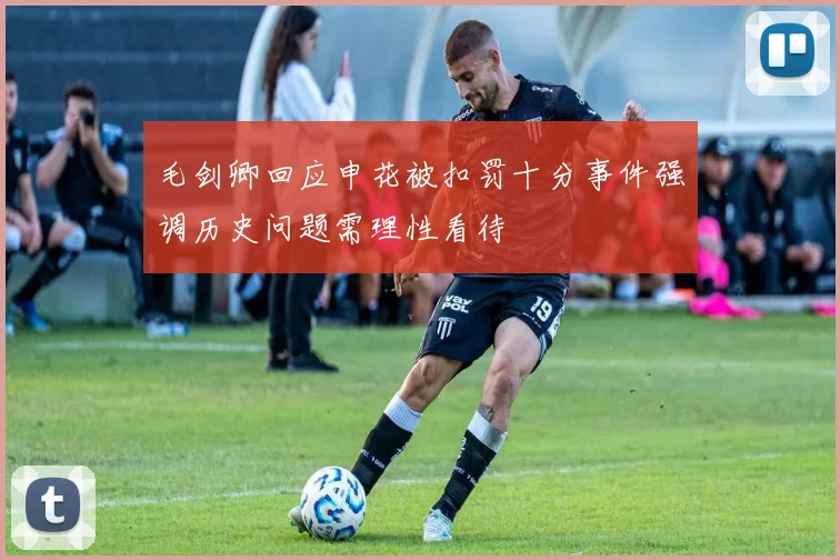 毛剑卿回应申花被扣罚十分事件强调历史问题需理性看待