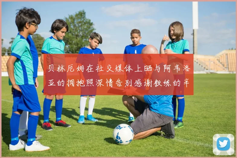 贝林厄姆在社交媒体上晒与阿韦洛亚的拥抱照深情告别感谢教练的辛勤付出