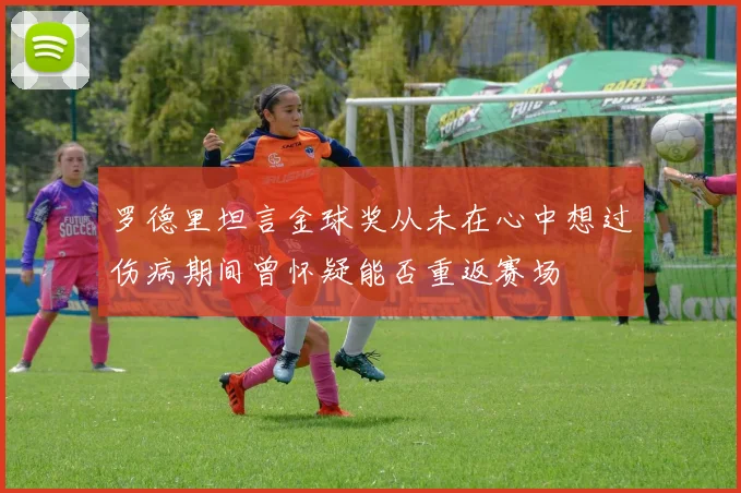 罗德里坦言金球奖从未在心中想过伤病期间曾怀疑能否重返赛场
