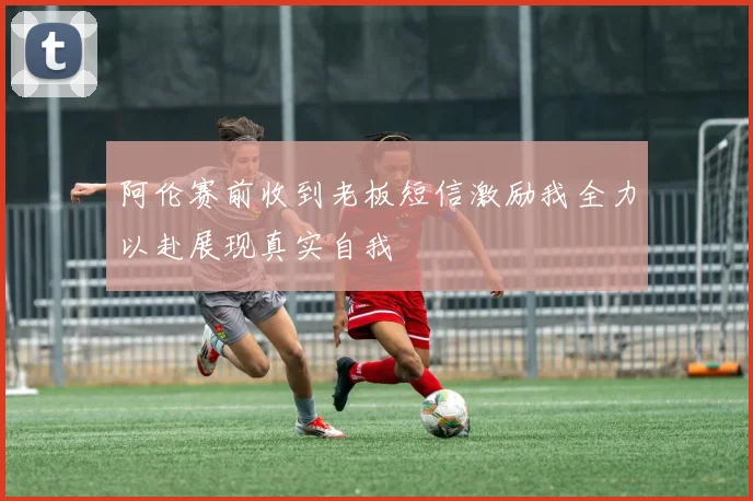 阿伦赛前收到老板短信激励我全力以赴展现真实自我