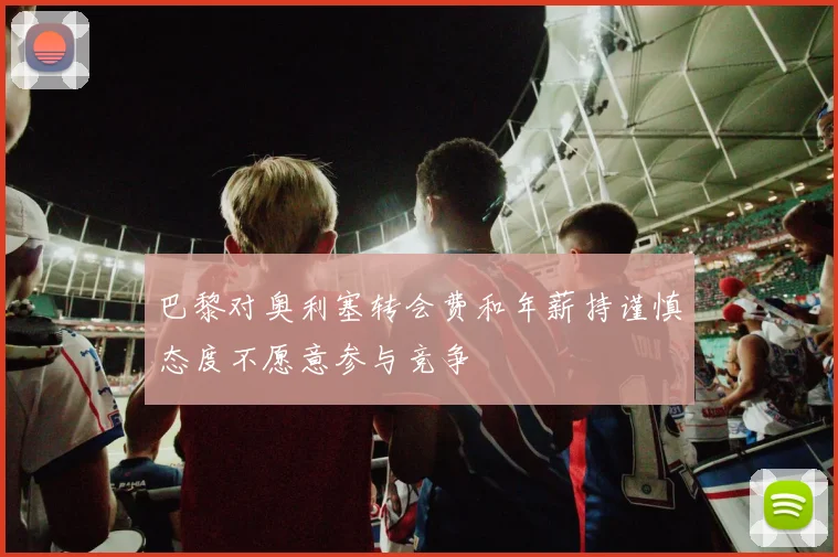 巴黎对奥利塞转会费和年薪持谨慎态度不愿意参与竞争