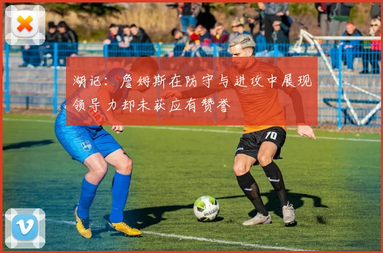湖记：詹姆斯在防守与进攻中展现领导力却未获应有赞誉