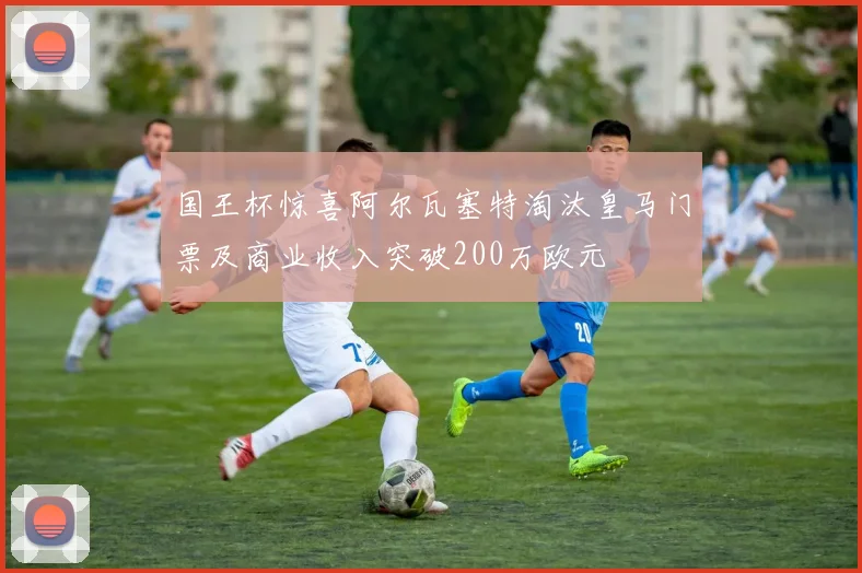 国王杯惊喜阿尔瓦塞特淘汰皇马门票及商业收入突破200万欧元