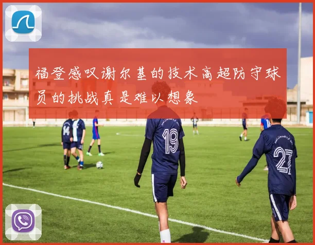 福登感叹谢尔基的技术高超防守球员的挑战真是难以想象
