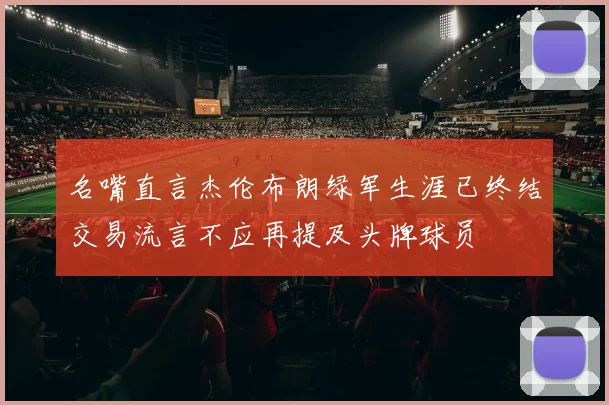 名嘴直言杰伦布朗绿军生涯已终结交易流言不应再提及头牌球员