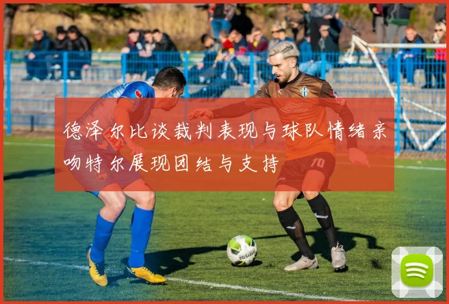 德泽尔比谈裁判表现与球队情绪亲吻特尔展现团结与支持