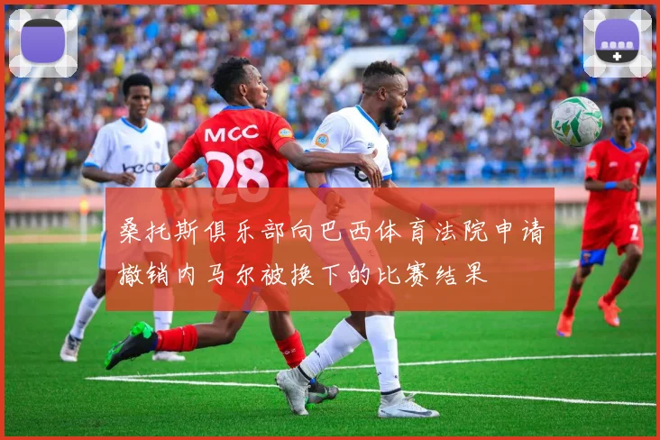 桑托斯俱乐部向巴西体育法院申请撤销内马尔被换下的比赛结果